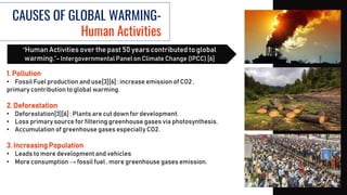 CAUSES OF GLOBAL WARMING-
Human Activities
1. Pollution
• Fossil Fuel production and use[3][6] : increase emission of CO2 ,
primary contribution to global warming.
2. Deforestation
• Deforestation[3][6] : Plants are cut down for development.
• Loss primary source for filtering greenhouse gases via photosynthesis.
• Accumulation of greenhouse gases especially CO2.
3. Increasing Population
• Leads to more development and vehicles
• More consumption → fossil fuel , more greenhouse gases emission.
“Human Activities over the past 50 years contributed to global
warming.”- Intergovernmental Panel on Climate Change (IPCC) [6]
 