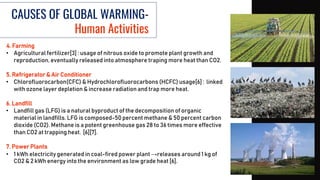 CAUSES OF GLOBAL WARMING-
Human Activities
4. Farming
• Agricultural fertilizer[3] : usage of nitrous oxide to promote plant growth and
reproduction, eventually released into atmosphere traping more heat than CO2.
5. Refrigerator & Air Conditioner
• Chlorofluorocarbon(CFC) & Hydrochlorofluorocarbons (HCFC) usage[6] : linked
with ozone layer depletion & increase radiation and trap more heat.
6. Landfill
• Landfill gas (LFG) is a natural byproduct of the decomposition of organic
material in landfills. LFG is composed-50 percent methane & 50 percent carbon
dioxide (CO2). Methane is a potent greenhouse gas 28 to 36 times more effective
than CO2 at trapping heat. [6][7].
7. Power Plants
• 1 kWh electricity generated in coal-fired power plant →releases around 1 kg of
CO2 & 2 kWh energy into the environment as low grade heat [6].
 