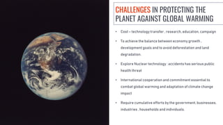 • Cost – technology transfer , research, education, campaign
• To achieve the balance between economy growth ,
development goals and to avoid deforestation and land
degradation.
• Explore Nuclear technology : accidents has serious public
health threat
• International cooperation and commitment essential to
combat global warming and adaptation of climate change
impact
• Require cumulative efforts by the government, businesses,
industries , households and individuals.
CHALLENGES IN PROTECTING THE
PLANET AGAINST GLOBAL WARMING
 