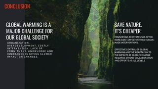 .
GLOBAL WARMING IS A
MAJOR CHALLENGE FOR
OUR GLOBAL SOCIETY
U R B A N I Z A T I O N ,
O V E R D E V E L O P M E N T , C O S T L Y
I N T E R V E N T I O N , L A C K O F
C O M M I T M E N T , K N O W L E D G E A N D
I G N O R A N C E I S G I V I N G S L O W E R
I M P A C T O N C H A N G E S .
CONSERVING ECOSYSTEMS IS OFTEN
MORE COST-EFFECTIVE THAN HUMAN-
MADE INTERVENTIONS.
EFFECTIVE CONTROL OF GLOBAL
WARMING AND THE ADAPTATION TO
THE IMPACTS OF CLIMATE CHANGE
REQUIRES STRONG COLLABORATION
AND EFFORTS AT ALL LEVELS.
SAVE NATURE.
IT’S CHEAPER
CONCLUSION
 