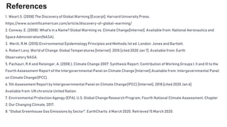 References
1. Weart,S. (2008) The Discovery of Global Warming [Excerpt]. Harvard University Press.
https://www.scientificamerican.com/article/discovery-of-global-warming/
2. Conway, E. (2008). What's in a Name? Global Warming vs. Climate Change[Internet]. Available from: National Aeronautics and
Space Administration(NASA).
3. Merill, R.M. (2010) Environmental Epidemiology Principles and Methods.1st ed. London: Jones and Bartlett.
4. Robert Levy. World of Change: Global Temperatures [Internet]. 2010 [cited 2020 Jan 7]. Available from: Earth
Observatory NASA.
5. Pachauri, R.K and Reisinger, A. (2008.), Climate Change 2007: Synthesis Report. Contribution of Working Groups I, II and III to the
Fourth Assessment Report of the Intergovernmental Panel on Climate Change [Internet].Available from: Intergovernmental Panel
on Climate Change(IPCC).
6. 5th Assessment Report by Intergovernmental Panel on Climate Change(IPCC) [Internet]. 2018 [cited 2020 Jan 6].
Available from: UN chronicle United Nation.
7. Environmental Protection Agengy (EPA). U.S. Global Change Research Program, Fourth National Climate Assessment, Chapter
2: Our Changing Climate, 2017.
8. "Global Greenhouse Gas Emissions by Sector". EarthCharts. 6 March 2020. Retrieved 15 March 2020.
 