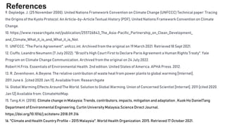 References
9. Depledge, J. (25 November 2000), United Nations Framework Convention on Climate Change (UNFCCC) Technical paper: Tracing
the Origins of the Kyoto Protocol: An Article-by-Article Textual History (PDF), United Nations Framework Convention on Climate
Change.
10. https://www.researchgate.net/publication/255726843_The_Asia-Pacific_Partnership_on_Clean_Development_
and_Climate_What_it_is_and_What_it_is_Not.
11. UNFCCC. "The Paris Agreement". unfccc.int. Archived from the original on 19 March 2021. Retrieved 18 Sept 2021.
12. Ciuffo, Leandro Neumann (7 July 2022). "Brazil's High Court First to Declare Paris Agreement a Human Rights Treaty". Yale
Program on Climate Change Communication. Archived from the original on 24 July 2022.
Robert H.Friis. Essentials of Environmental Health. 2nd edition. United States of America. APHA Press. 2012.
13. R. Zevenhoven, A.Beyene. The relative contribution of waste heat from power plants to global warming [Internet].
2011 June 6 . [cited 2020 Jan 11]. Available from: Researchgate
14. Global Warming Effects Around The World. Solution to Global Warming. Union of Concerned Scientist [Internet]. 2011 [cited 2020
Jan 12] Available from: ClimateHotMap.
15. Tang.K.H. (2018). Climate change in Malaysia: Trends, contributors, impacts, mitigation and adaptation , Kuok Ho DanielTang
Department of Environmental Engineering, Curtin University Malaysia.Science Direct Journal.
https://doi.org/10.1016/j.scitotenv.2018.09.316
16. "Climate and Health Country Profile – 2015 Malaysia". World Health Organization. 2015. Retrieved 17 October 2021.
 
