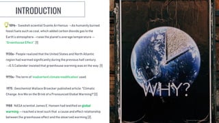1896- Swedish scientist Svante Arrhenius →As humanity burned
fossil fuels such as coal, which added carbon dioxide gas to the
Earth’s atmosphere→raise the planet’s average temperature→
“Greenhouse Effect”. [1]
1930s- People realized that the United States and North Atlantic
region had warmed significantly during the previous half century.
→G.S Callender insisted that greenhouse warming was on the way. [1]
1970s- The term of ‘inadvertent climate modification’ used.
1975 : Geochemist Wallace Broecker published article: "Climatic
Change: Are We on the Brink of a Pronounced Global Warming?“[2].
1988 : NASA scientist James E. Hansen had testified on global
warming→ reached a level such that a cause and effect relationship
between the greenhouse effect and the observed warming [2].
INTRODUCTION
 