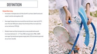 Global Warming
• Increase in temperature of the Earth's surface (both land and
water) and its atmosphere [3].
• Average temperatures around the world have risen by 0.8°C
over the last 100 years about two thirds of this increase has
occurred since 1975 [4].
• Global mean surface temperature was predicted would
increase between 3 - 4 °C by 2100 compared to 1986–2005
average if greenhouse gases especially CO2 emissions persist
at current rate [5].
DEFINITION
 