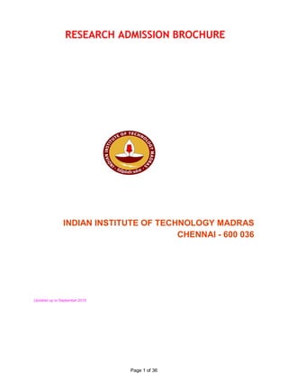 RESEARCH ADMISSION BROCHURE 




               INDIAN INSTITUTE OF TECHNOLOGY MADRAS 
                                       CHENNAI ­ 600 036 




Updated up to September 2010




                               Page 1 of 36 
 