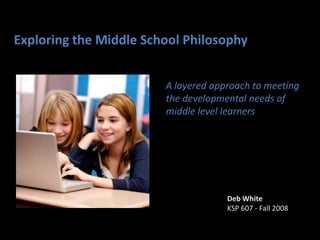Exploring the Middle School Philosophy A layered approach to meeting the developmental needs of middle level learners Deb White KSP 607 - Fall 2008 