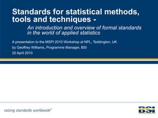 Standards for statistical methods, tools and techniques - A presentation to the MSPI 2010 Workshop at NPL, Teddington, UK by Geoffrey Williams, Programme Manager, BSI 20 April 2010 An introduction and overview of formal standards in the world of applied statistics 