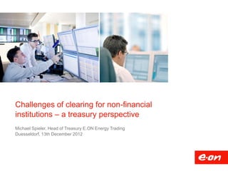 Challenges of clearing for non-financial
institutions – a treasury perspective
Michael Spieler, Head of Treasury E.ON Energy Trading
Duesseldorf, 13th December 2012
 