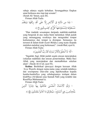 sahaja adanya segala kebaikan. Sesungguhnya Engkau
amat berkuasa atas tiap-tiap sesuatu”.
(Surah Ali ‘Imran, ayat 26).
Firman Allah Taala:
…†Ω∨Ω⇑Ψ∨ξ◊ΤΘΩΤŠ:…Ω ℑΞ≥⁄ΚΚς‚≅…‚ΠςΜΞ…ς∏Ω∅ϑðΨ/≅…†Ω™ΣΤ∈ƒΞ⁄〉ψς∏⊕ΩΤÿΩ
†Ω∑ΘΩ≤Ω⊆ΩπΤ♥Σ∨†Ω™Ω∅Ω ⌠ΤΩπΤ♥Σ∨ΩΘβ™Ρ®ℑξˆΗΤΩΤΨ®ξ⇐κΨ‰ΣΘ∨(6)≈.
“Dan tiadalah sesuatupun daripada makhluk-makhluk
yang bergerak di atas muka bumi melainkan Allah jualah
yang menanggung rezekinya dan mengetahui tempat
kediamannya dan tempat ia disimpan. Semuanya itu
tersurat di dalam kitab (Lauh Mahfuz) yang nyata (kepada
malaikat-malaikat yang berkenaan)”. (surah Hud, ayat 6).
Firman Allah Taala:
…‚ςΚς…Σ©ς√Σ⊂∏Ω√≅…Σ≤∨ΚΚς‚≅…Ωð∉Ω⁄†Ω‰ΩΤŽϑðΣ/≅…ϑ〉‡Ω⁄Ω⇐κΨ∧ς∏ΗΤΩ⊕√≅…≈.
“Ingatlah, bagi Allah jualah segala urusan menciptakan
(sekalian makhluk) dan urusan pemerintahan. Maha Suci
Allah yang menciptakan dan mentadbirkan sekalian
alam”. (Surah Al-A’raf, ayat 54).
Kedua: Beriktikad (percaya) dengan keesaan Allah
‘Azza Wajalla dengan nama-nama yang seindah-indahnya
dan sesempurna sifat-sifat yang diperkenalkan kepada
hamba-hambaNya yang sebahagiannya terdapat dalam
kitabNya (Al-Quran) atau Sunnah Nabi yang terakhir dan
RasulNya Muhammad .
Firman Allah Taala:
…Ψ©Πς∏Ψ√ΩΣ∫:†Ω∧♠ΚΚς‚≅…υΩ⇒π♥Σ™√≅…Σ®Σ∅ ≅†ΩΤ⊇∃†Ω™ΨŠΝ…Σ⁄Ω′ΩΩ⇑ÿΨϒΠς√≅…
φΣŸΨ™∏ΣΤÿ⌡Ψ⊇−Ψ©ΜΞ;;ΗΤΤΩ∧♠Κς…Ω⇐Ω∞•Σ∼Ω♠†Ω∨Ν…ΣΤ⇓†ς®Ω⇐ΣΤ∏Ω∧⊕ΩΤÿ(180)≈.
 