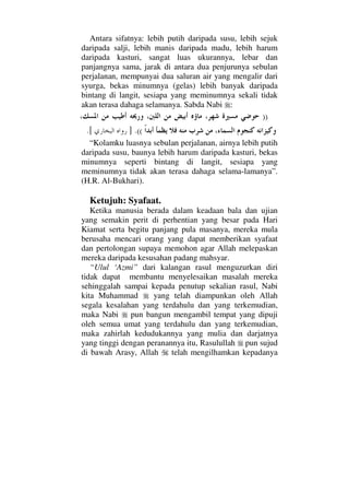 Antara sifatnya: lebih putih daripada susu, lebih sejuk
daripada salji, lebih manis daripada madu, lebih harum
daripada kasturi, sangat luas ukurannya, lebar dan
panjangnya sama, jarak di antara dua penjurunya sebulan
perjalanan, mempunyai dua saluran air yang mengalir dari
syurga, bekas minumnya (gelas) lebih banyak daripada
bintang di langit, sesiapa yang meminumnya sekali tidak
akan terasa dahaga selamanya. Sabda Nabi :
))
((.].[
“Kolamku luasnya sebulan perjalanan, airnya lebih putih
daripada susu, baunya lebih harum daripada kasturi, bekas
minumnya seperti bintang di langit, sesiapa yang
meminumnya tidak akan terasa dahaga selama-lamanya”.
(H.R. Al-Bukhari).
Ketujuh: Syafaat.
Ketika manusia berada dalam keadaan bala dan ujian
yang semakin perit di perhentian yang besar pada Hari
Kiamat serta begitu panjang pula masanya, mereka mula
berusaha mencari orang yang dapat memberikan syafaat
dan pertolongan supaya memohon agar Allah melepaskan
mereka daripada kesusahan padang mahsyar.
“Ulul ‘Azmi” dari kalangan rasul menguzurkan diri
tidak dapat membantu menyelesaikan masalah mereka
sehinggalah sampai kepada penutup sekalian rasul, Nabi
kita Muhammad yang telah diampunkan oleh Allah
segala kesalahan yang terdahulu dan yang terkemudian,
maka Nabi pun bangun mengambil tempat yang dipuji
oleh semua umat yang terdahulu dan yang terkemudian,
maka zahirlah kedudukannya yang mulia dan darjatnya
yang tinggi dengan peranannya itu, Rasulullah pun sujud
di bawah Arasy, Allah telah mengilhamkan kepadanya
 
