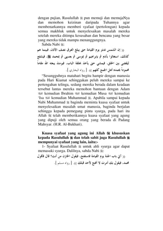 dengan pujian, Rasulullah pun memuji dan memujaNya
dan memohon keizinan daripada Tuhannya agar
membenarkannya memberi syafaat (pertolongan) kepada
semua makhluk untuk menyelesaikan masalah mereka
setelah mereka ditimpa kesusahan dan bencana yang besar
yang mereka tidak mampu menanggungnya.
Sabda Nabi :
))
((.].[
“Sesungguhnya matahari begitu hampir dengan manusia
pada Hari Kiamat sehinggakan peluh mereka sampai ke
pertengahan telinga, sedang mereka berada dalam keadaan
tersebut lantas mereka memohon bantuan dengan Adam
kemudian Ibrahim kemudian Musa kemudian
‘Isa kemudian Muhammad . Apabila sampai kepada
Nabi Muhammad baginda meminta kuasa syafaat untuk
menyelesaikan masalah umat manusia, baginda berjalan
sehingga kepada pemegang pintu syurga, pada hari itu
Allah telah memberikannya kuasa syafaat yang agung
yang dipuji oleh semua orang yang berada di Padang
Mahsyar. (H.R. Al-Bukhari).
Kuasa syafaat yang agung ini Allah khususkan
kepada Rasulullah dan telah sabit juga Rasulullah
mempunyai syafaat yang lain, iaitu:-
1- Syafaat Rasulullah untuk ahli syurga agar dapat
memasuki syurga. Dalilnya, sabda Nabi :
))
((.].[
 