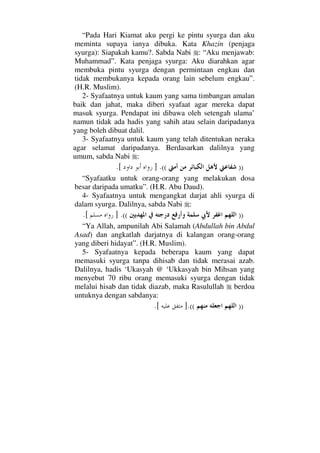 “Pada Hari Kiamat aku pergi ke pintu syurga dan aku
meminta supaya ianya dibuka. Kata Khazin (penjaga
syurga): Siapakah kamu?. Sabda Nabi : “Aku menjawab:
Muhammad”. Kata penjaga syurga: Aku diarahkan agar
membuka pintu syurga dengan permintaan engkau dan
tidak membukanya kepada orang lain sebelum engkau”.
(H.R. Muslim).
2- Syafaatnya untuk kaum yang sama timbangan amalan
baik dan jahat, maka diberi syafaat agar mereka dapat
masuk syurga. Pendapat ini dibawa oleh setengah ulama’
namun tidak ada hadis yang sahih atau selain daripadanya
yang boleh dibuat dalil.
3- Syafaatnya untuk kaum yang telah ditentukan neraka
agar selamat daripadanya. Berdasarkan dalilnya yang
umum, sabda Nabi :
))((.][.
“Syafaatku untuk orang-orang yang melakukan dosa
besar daripada umatku”. (H.R. Abu Daud).
4- Syafaatnya untuk mengangkat darjat ahli syurga di
dalam syurga. Dalilnya, sabda Nabi :
))((.].[
“Ya Allah, ampunilah Abi Salamah (Abdullah bin Abdul
Asad) dan angkatlah darjatnya di kalangan orang-orang
yang diberi hidayat”. (H.R. Muslim).
5- Syafaatnya kepada beberapa kaum yang dapat
memasuki syurga tanpa dihisab dan tidak merasai azab.
Dalilnya, hadis ‘Ukasyah @ ‘Ukkasyah bin Mihsan yang
menyebut 70 ribu orang memasuki syurga dengan tidak
melalui hisab dan tidak diazab, maka Rasulullah berdoa
untuknya dengan sabdanya:
))((.].[
 