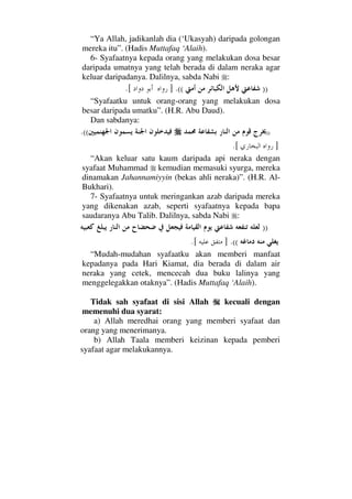 “Ya Allah, jadikanlah dia (‘Ukasyah) daripada golongan
mereka itu”. (Hadis Muttafaq ‘Alaih).
6- Syafaatnya kepada orang yang melakukan dosa besar
daripada umatnya yang telah berada di dalam neraka agar
keluar daripadanya. Dalilnya, sabda Nabi :
))((.].[
“Syafaatku untuk orang-orang yang melakukan dosa
besar daripada umatku”. (H.R. Abu Daud).
Dan sabdanya:
))((.
].[
“Akan keluar satu kaum daripada api neraka dengan
syafaat Muhammad kemudian memasuki syurga, mereka
dinamakan Jahannamiyyin (bekas ahli neraka)”. (H.R. Al-
Bukhari).
7- Syafaatnya untuk meringankan azab daripada mereka
yang dikenakan azab, seperti syafaatnya kepada bapa
saudaranya Abu Talib. Dalilnya, sabda Nabi :
))
((.].[
“Mudah-mudahan syafaatku akan memberi manfaat
kepadanya pada Hari Kiamat, dia berada di dalam air
neraka yang cetek, mencecah dua buku lalinya yang
menggelegakkan otaknya”. (Hadis Muttafaq ‘Alaih).
Tidak sah syafaat di sisi Allah kecuali dengan
memenuhi dua syarat:
a) Allah meredhai orang yang memberi syafaat dan
orang yang menerimanya.
b) Allah Taala memberi keizinan kepada pemberi
syafaat agar melakukannya.
 