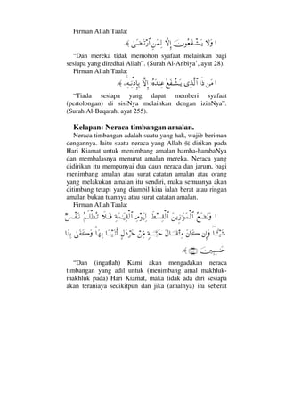 Firman Allah Taala:
…‚ΩΩφΣ⊕Ω⊃πΤ↑ΩΤÿ‚ΠςΜΞ…Ξ⇑Ω∧Ψ√υΩ∝ΩΤŽ⁄≅…≈.
“Dan mereka tidak memohon syafaat melainkan bagi
sesiapa yang diredhai Allah”. (Surah Al-Anbiya’, ayat 28).
Firman Allah Taala:
…⇑Ω∨…ς′ΨϒΠς√≅…Σ⊗Ω⊃πΤ↑ΩΤÿ,ΙΣ®ΩŸ⇒Ψ∅‚ΠςΜΞ…−Ψ©ΤΨ⇓′ΜΞ†ΨŠ≈.
“Tiada sesiapa yang dapat memberi syafaat
(pertolongan) di sisiNya melainkan dengan izinNya”.
(Surah Al-Baqarah, ayat 255).
Kelapan: Neraca timbangan amalan.
Neraca timbangan adalah suatu yang hak, wajib beriman
dengannya. Iaitu suatu neraca yang Allah dirikan pada
Hari Kiamat untuk menimbang amalan hamba-hambaNya
dan membalasnya menurut amalan mereka. Neraca yang
didirikan itu mempunyai dua daun neraca dan jarum, bagi
menimbang amalan atau surat catatan amalan atau orang
yang melakukan amalan itu sendiri, maka semuanya akan
ditimbang tetapi yang diambil kira ialah berat atau ringan
amalan bukan tuannya atau surat catatan amalan.
Firman Allah Taala:
…Σ⊗Ω∝Ω⇓ΩΩ⇑ÿΞƒ.ΩΩ∧√≅…ð÷♥Ψ⊆√≅…ΨζΩ∼Ψ√Ψ◊Ω∧ΗΤΩ∼Ψ⊆√≅…ð„ΤΩΤ⊇Σ¬ςΤ∏ℵ≠ΣΤŽχ♦πΤ⊃ΩΤ⇓
∃†Τ_ΛΤΤ∼Ω→⇐ΜΞ…ΩΩ⇐†Ω{Ω©†φΤΤΤ⊆‘Ψ∨ξ◊ΤΥφΤΤΤ‰Ωš⌠⇑ΨΘ∨]©Ω ⌠≤Ωž†ΩΤ⇒∼ΩΤŽςΚ…%†Ω™ΨŠυΩ⊃Ω{Ω†Ω⇒ΨŠ
φκΨ‰Ψ♥ΗΤΩš(47)≈.
“Dan (ingatlah) Kami akan mengadakan neraca
timbangan yang adil untuk (menimbang amal makhluk-
makhluk pada) Hari Kiamat, maka tidak ada diri sesiapa
akan teraniaya sedikitpun dan jika (amalnya) itu seberat
 