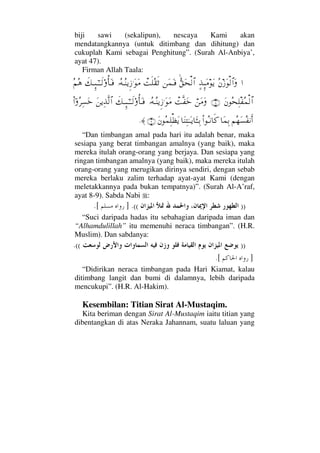 biji sawi (sekalipun), nescaya Kami akan
mendatangkannya (untuk ditimbang dan dihitung) dan
cukuplah Kami sebagai Penghitung”. (Surah Al-Anbiya’,
ayat 47).
Firman Allah Taala:
…Σ⇐ƒΩ√≅…Ω]ϒΜΞΩ∨ΩÿΣΘ⊂Ω™√≅…⇑Ω∧ΩΤ⊇πŒς∏Σ⊆ς’ΙΣ©ΤΣ⇒ÿΞƒ.ΩΩ∨ð∠ΤΜΞΤ;ΗΤðΤ√ΟΚΡ†ΩΤ⊇Σ¬Σ∑
Ω⇐Σ™Ψπ∏⊃Σ∧√≅…(8)⌠⇑Ω∨ΩπŒΠς⊃ΩžΙΣ©ΤΣ⇒ÿΞƒ.ΩΩ∨ð∠ΤΜΞΤ;ΗΤðΤ√ΟΚΡ†ΩΤ⊇Ω⇑ÿΨϒΠς√≅…Νϖ…Σ≤Ψ♥Ωž
¬Σ™Ω♥Σ⊃⇓Κς…†Ω∧ΨŠΝ…ΣΤ⇓†ς®†Ω⇒ΨΗΤΩΤÿ†ΛΩΤΤΨŠΩ⇐Σ∧Ψ∏ℵ≠Ωÿ(9)≈.
“Dan timbangan amal pada hari itu adalah benar, maka
sesiapa yang berat timbangan amalnya (yang baik), maka
mereka itulah orang-orang yang berjaya. Dan sesiapa yang
ringan timbangan amalnya (yang baik), maka mereka itulah
orang-orang yang merugikan dirinya sendiri, dengan sebab
mereka berlaku zalim terhadap ayat-ayat Kami (dengan
meletakkannya pada bukan tempatnya)”. (Surah Al-A’raf,
ayat 8-9). Sabda Nabi :
))((.].[
“Suci daripada hadas itu sebahagian daripada iman dan
“Alhamdulillah” itu memenuhi neraca timbangan”. (H.R.
Muslim). Dan sabdanya:
))((.
][.
“Didirikan neraca timbangan pada Hari Kiamat, kalau
ditimbang langit dan bumi di dalamnya, lebih daripada
mencukupi”. (H.R. Al-Hakim).
Kesembilan: Titian Sirat Al-Mustaqim.
Kita beriman dengan Sirat Al-Mustaqim iaitu titian yang
dibentangkan di atas Neraka Jahannam, suatu laluan yang
 