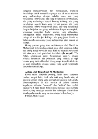 sungguh menggerunkan dan menakutkan, manusia
melaluinya untuk sampai ke syurga, ada di antara mereka
yang melintasinya dengan sekelip mata, ada yang
melaluinya seperti kilat, ada yang melaluinya seperti angin,
ada yang melaluinya seperti burung terbang, ada yang
melaluinya seperti kuda yang berlari pantas, ada yang
melaluinya seperti orang berlari anak, ada yang melaluinya
dengan berjalan, ada yang melaluinya dengan merangkak,
semuanya mengikut kadar amalan yang dilakukan,
sehinggakan dapat melaluinya orang yang mempunyai
cahaya di atas ibu jari kakinya, ada yang jatuh ditarik ke
dalam neraka dan orang yang melepasinya akan masuk ke
syurga.
Orang pertama yang akan melintasinya ialah Nabi kita
Muhammad kemudian diikuti pula oleh umatnya, tidak
ada orang yang bercakap pada hari itu kecuali para rasul
, doa para rasul pada hari itu ialah: ‫ا‬( ) “Ya
Allah, selamatkan kami! Selamatkan kami!”. Dalam
Neraka Jahannam ada pencakuk yang terletak di tepi
neraka yang tidak diketahui bilangannya kecuali Allah ,
ia akan mencakuk sesiapa sahaja yang Allah kehendaki
daripada makhlukNya.
Antara sifat Titian Sirat Al-Mustaqim:
Lebih tajam daripada pedang, lebih halus daripada
rambut, sangat licin, tidak ada kaki yang boleh tetap di
atasnya kecuali orang yang ditetapkan kakinya oleh Allah,
dibentangkannya di atas neraka di dalam suasana
kegelapan, dihantar “amanah” dan “rahim” lalu berdiri
keduanya di tepi Titian Sirat untuk menjadi saksi kepada
mereka yang menjaga amanah dan hubungan silaturrahim
atau kepada mereka yang mensia-siakan kedua-duanya.
Firman Allah Taala:
 