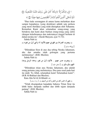 …⇐ΜΞ…ΩψΡ∇⇒ΨΘ∨‚ΠςΜΞ…†Ω∑Σ Ψ⁄…ΩΩ⇐†ς®υς∏Ω∅ð∠ΘΨΤΤŠΩ⁄†_Τ∧Ωš†⊥ΘΤ∼Ψ∝πΤ⊆ΤΘΩ∨(71)
ΘΩ¬ΣΤ’ΨΘ•ΩΤ⇒ΣΤ⇓Ω⇑ÿΨϒΠς√≅…Ν…ΩΤ⊆ΠςΤŽ≅…Σ⁄ΩϒΩΤ⇓ΘΩφκΨ∧Ψ∏ΗΤϑðℵ≠√≅…†Ω™∼Ψ⊇†⊥ΘΤ∼Ψ‘Ψ–(72)≈.
“Dan tiada seorangpun di antara kamu melainkan akan
sampai kepadanya, (yang demikian) adalah satu perkara
yang mesti (berlaku) yang telah ditetapkan oleh Tuhanmu.
Kemudian Kami akan selamatkan orang-orang yang
bertakwa dan kami akan biarkan orang-orang yang zalim
(dengan kekufurannya dan maksiatnya) tinggal berlutut di
dalam neraka itu”. (Surah Maryam, ayat 71-72).
Sabda Nabi :
))((.
].[
“Diletakkan Sirat di atas dua tebing Neraka Jahannam,
aku dan umatku ialah golongan yang pertama
melintasinya”. (H.R. Muslim).
Sabda Nabi :
))..:
((.].[
“Diletakkan titian atas Neraka Jahannam, aku adalah
orang pertama yang melintasinya. Doa para rasul pada hari
itu ialah: Ya Allah, selamatkan kami! Selamatkan kami!”.
(H.R Al-Bukhari dan Muslim).
Kata Abu Sa’id Al-Khudri :
))((.].[
“Telah disampaikan kepadaku bahawa Titian Sirat itu
lebih halus daripada rambut dan lebih tajam daripada
pedang”. (H.R. Muslim).
Sabda Nabi :
 