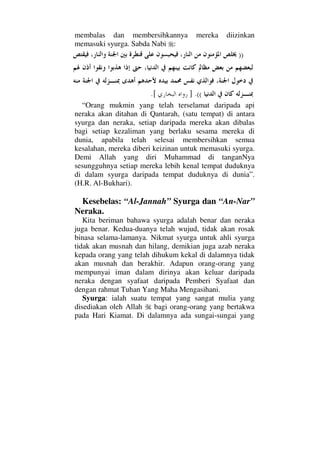 membalas dan membersihkannya mereka diizinkan
memasuki syurga. Sabda Nabi :
))
((.].[
“Orang mukmin yang telah terselamat daripada api
neraka akan ditahan di Qantarah, (satu tempat) di antara
syurga dan neraka, setiap daripada mereka akan dibalas
bagi setiap kezaliman yang berlaku sesama mereka di
dunia, apabila telah selesai membersihkan semua
kesalahan, mereka diberi keizinan untuk memasuki syurga.
Demi Allah yang diri Muhammad di tanganNya
sesungguhnya setiap mereka lebih kenal tempat duduknya
di dalam syurga daripada tempat duduknya di dunia”.
(H.R. Al-Bukhari).
Kesebelas: “Al-Jannah” Syurga dan “An-Nar”
Neraka.
Kita beriman bahawa syurga adalah benar dan neraka
juga benar. Kedua-duanya telah wujud, tidak akan rosak
binasa selama-lamanya. Nikmat syurga untuk ahli syurga
tidak akan musnah dan hilang, demikian juga azab neraka
kepada orang yang telah dihukum kekal di dalamnya tidak
akan musnah dan berakhir. Adapun orang-orang yang
mempunyai iman dalam dirinya akan keluar daripada
neraka dengan syafaat daripada Pemberi Syafaat dan
dengan rahmat Tuhan Yang Maha Mengasihani.
Syurga: ialah suatu tempat yang sangat mulia yang
disediakan oleh Allah bagi orang-orang yang bertakwa
pada Hari Kiamat. Di dalamnya ada sungai-sungai yang
 