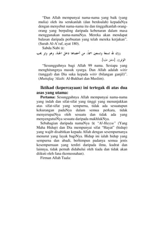 “Dan Allah mempunyai nama-nama yang baik (yang
mulia) oleh itu serukanlah (dan berdoalah) kepadaNya
dengan menyebut nama-nama itu dan tinggalkanlah orang-
orang yang berpaling daripada kebenaran dalam masa
menggunakan nama-namaNya. Mereka akan mendapat
balasan daripada perbuatan yang telah mereka kerjakan”.
(Surah Al-A’raf, ayat 180).
Sabda Nabi :
))
((.][.
“Sesungguhnya bagi Allah 99 nama. Sesiapa yang
menghitungnya masuk syurga. Dan Allah adalah witir
(tunggal) dan Dia suka kepada witir (bilangan ganjil)”.
(Muttafaq ‘Alaih: Al-Bukhari dan Muslim).
Iktikad (kepercayaan) ini tertegak di atas dua
asas yang utama:
Pertama: Sesungguhnya Allah mempunyai nama-nama
yang indah dan sifat-sifat yang tinggi yang menunjukkan
atas sifat-sifat yang sempurna, tidak ada sesuatupun
kekurangan padaNya dalam semua perkara, tidak
menyerupaiNya oleh sesuatu dan tidak ada yang
menyengutuiNya sesuatu daripada makhlukNya.
Sebahagian daripada namaNya “Al-Hayyu” (Yang
Maha Hidup) dan Dia mempunyai sifat “Hayat” (hidup)
yang wajib disabitkan kepada Allah dengan sesempurnanya
menurut yang layak bagiNya. Hidup ini ialah hidup yang
sempurna dan abadi, berhimpun padanya semua jenis
kesempurnaan yang terdiri daripada ilmu, kudrat dan
lainnya, tidak pernah didahului oleh tiada dan tidak akan
diikuti oleh fana (kemusnahan).
Firman Allah Taala:
 
