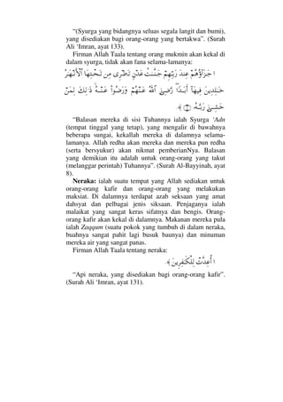 “(Syurga yang bidangnya seluas segala langit dan bumi),
yang disediakan bagi orang-orang yang bertakwa”. (Surah
Ali ‘Imran, ayat 133).
Firman Allah Taala tentang orang mukmin akan kekal di
dalam syurga, tidak akan fana selama-lamanya:
…¬Σ∑Σ:…Ω∞ΤΩ–ΩŸ⇒Ψ∅⌠¬Ξ™ΘΨΤŠΩ⁄〉ŒΗΤΤΠς⇒ΤΩ–ξ⇐ŸΩ∅Ξ≤•ΩΤŽ⇑Ψ∨†Ω™ΨπΤ™ΩΤŽΣ≤ΗΤΩ™Τ⇓ΚΚς‚≅…
Ω⇑ÿΨŸΨ∏ΗΤΩΤž:†Ω™∼Ψ⊇∃…_ŸΤΩΤŠΚς…ƒΨ∂ΘΩ⁄ϑðΣ/≅…⌠¬Σ™⇒ΤΩ∅Ν…Σ∂Ω⁄ΩΣ©ΤΤ⇒ΤΩ∅Ω∠Ψ√.Ω′⌠⇑Ω∧Ψ√
ƒΤΤΨ↑ΩžΙΣ©ΤΘΩΤŠΩ⁄(8)≈.
“Balasan mereka di sisi Tuhannya ialah Syurga ‘Adn
(tempat tinggal yang tetap), yang mengalir di bawahnya
beberapa sungai, kekallah mereka di dalamnya selama-
lamanya. Allah redha akan mereka dan mereka pun redha
(serta bersyukur) akan nikmat pemberianNya. Balasan
yang demikian itu adalah untuk orang-orang yang takut
(melanggar perintah) Tuhannya”. (Surah Al-Bayyinah, ayat
8).
Neraka: ialah suatu tempat yang Allah sediakan untuk
orang-orang kafir dan orang-orang yang melakukan
maksiat. Di dalamnya terdapat azab seksaan yang amat
dahsyat dan pelbagai jenis siksaan. Penjaganya ialah
malaikat yang sangat keras sifatnya dan bengis. Orang-
orang kafir akan kekal di dalamnya. Makanan mereka pula
ialah Zaqqum (suatu pokok yang tumbuh di dalam neraka,
buahnya sangat pahit lagi busuk baunya) dan minuman
mereka air yang sangat panas.
Firman Allah Taala tentang neraka:
…π‹ΠςŸΨ∅ΡΚ…Ω⇑ÿΞ≤Ψ⊃ΗΤς∇∏Ψ√≈.
“Api neraka, yang disediakan bagi orang-orang kafir”.
(Surah Ali ‘Imran, ayat 131).
 