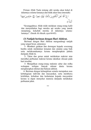 Firman Allah Taala tentang ahli neraka akan kekal di
dalamnya selama-lamanya dan tidak akan fana (musnah):
…ΘΩ⇐ΜΞ…ϑðΩ/≅…Ω⇑Ω⊕ς√Ω⇑ÿΞ≤Ψ⊃ΗΤς∇√≅…ϑðŸΤΩ∅ςΚ…Ω⌠¬Σ™ς√…[⁄κΨ⊕Ω♠(64)Ω⇑ÿΨŸΨ∏ΗΤΩΤž:†ΤΩ™∼Ψ⊇
∃…_ŸΩΤŠΚς…≈.
“Sesungguhnya Allah telah melaknat orang-orang kafir
dan menyediakan bagi mereka api neraka yang marak
menjulang, kekallah mereka di dalamnya selama-
lamanya”. (Surah Al-Ahzab, ayat 64-65).
(3) Natijah beriman dengan Hari Akhirat.
Beriman dengan Hari Akhirat mengandungi natijah
yang sangat besar, antaranya:
1- Memberi galakan dan dorongan kepada seseorang
hamba untuk melakukan ketaatan dan amalan yang baik
serta melaksanakannya kerana mengharapkan pahala
daripada Allah .
2- Takut dan gerun untuk melakukan maksiat atau
meredhai perbuatan maksiat kerana takutkan siksaan pada
hari tersebut.
3- Menjadikan orang-orang mukmin sabar dan redha
walaupun terlepas banyak nikmat dunia kerana
mengharapkan nikmat dan balasan akhirat.
4- Beriman dengan kebangkitan semula merupakan asas
kebahagiaan individu dan masyarakat, serta membawa
kelebihan, kebaikan dan kedamaian kepada masyarakat
kerana ia dapat menyekat manusia daripada melakukan
perbuatan jahat.
***
 