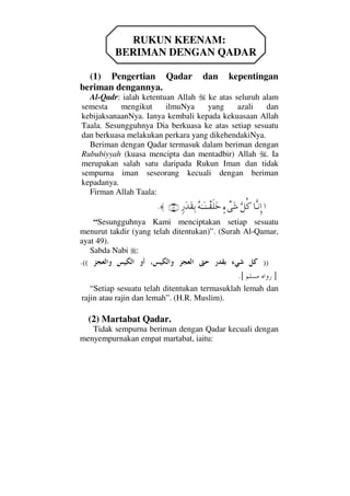 RUKUN KEENAM:
BERIMAN DENGAN QADAR
(1) Pengertian Qadar dan kepentingan
beriman dengannya.
Al-Qadr: ialah ketentuan Allah ke atas seluruh alam
semesta mengikut ilmuNya yang azali dan
kebijaksanaanNya. Ianya kembali kepada kekuasaan Allah
Taala. Sesungguhnya Dia berkuasa ke atas setiap sesuatu
dan berkuasa melakukan perkara yang dikehendakiNya.
Beriman dengan Qadar termasuk dalam beriman dengan
Rububiyyah (kuasa mencipta dan mentadbir) Allah . Ia
merupakan salah satu daripada Rukun Iman dan tidak
sempurna iman seseorang kecuali dengan beriman
kepadanya.
Firman Allah Taala:
…†ΠςΤ⇓ΞΜ…ΘΩ™Ρ®]∫πΩ→Σ©ΗΤΩΤ⇒πΤ⊆ς∏Ωžξ⁄ΩŸΩ⊆ΨŠ(49)≈.
“Sesungguhnya Kami menciptakan setiap sesuatu
menurut takdir (yang telah ditentukan)”. (Surah Al-Qamar,
ayat 49).
Sabda Nabi :
))((.
].[
“Setiap sesuatu telah ditentukan termasuklah lemah dan
rajin atau rajin dan lemah”. (H.R. Muslim).
(2) Martabat Qadar.
Tidak sempurna beriman dengan Qadar kecuali dengan
menyempurnakan empat martabat, iaitu:
 