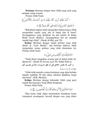 Pertama: Beriman dengan ilmu Allah yang azali yang
meliputi setiap sesuatu.
Firman Allah Taala:
…ψς√Κς…⌠¬ς∏⊕ΩΤŽΥφΚς…Ωϑð/≅…Σ¬ς∏⊕ΩΤÿ†Ω∨ℑΨ∫:†Ω∧ΥφΤΤ♥√≅…Ξ%≥⁄ΚΚς‚≅…ΩΘΩ⇐ΜΞ…
ð∠Ψ√.ς′ℑ]ˆΗΤΩΤΨ®ΘΩ⇐ΜΞ…ð∠Ψ√.ς′ς∏Ω∅ϑðΨ/≅…χ⁄κΨ♥ΩΤÿ(70)≈.
“Bukankah engkau telah mengetahui bahawasanya Allah
mengetahui segala yang ada di langit dan di bumi?
Sesungguhnya yang demikian itu ada tertulis di dalam
Kitab (Lauh Mahfuz). Sesungguhnya hal itu amatlah
mudah bagi Allah”. (Surah Al-Haj, ayat 70).
Kedua: Beriman dengan segala perkara yang telah
ditulis di “Lauh Mahfuz” dan beriman bahawa Allah
mengetahui semua perkara yang telah ditentukan itu.
Firman Allah Taala:
…†ΘΩ∨†ΩΤ⇒≡ΘΩ≤ΩΤ⊇ℑγˆΗΤΩΤΨ∇√≅…⇑Ψ∨ξ∫πΤΩ→≈.
“Tiada Kami tinggalkan sesuatu pun di dalam kitab Al-
Quran ini”. (Surah Al-An’am, ayat 38). Sabda Nabi :
))
((.].[
“Allah telah menulis semua ketentuan yang akan berlaku
kepada makhluk 50 ribu tahun sebelum dijadikan langit
dan bumi”. (H.R. Muslim).
Ketiga: Beriman dengan kehendak Allah yang pasti
terjadi dan kuasanya Yang Maha Sempurna.
Firman Allah Taala:
…†Ω∨ΩΩ⇐Σ∫:†Ω↑ΩŽ:‚ΠςΜΞ…⇐Κς…ƒ∫:†Ω↑ΩÿϑðΣ/≅…ϑ〉‡Ω⁄φκΨ∧ς∏ΗΤΩ⊕√≅…(29)≈.
“Dan kamu tidak dapat menentukan kemahuan kamu
(mengenai sesuatupun), kecuali dengan cara yang diatur
 