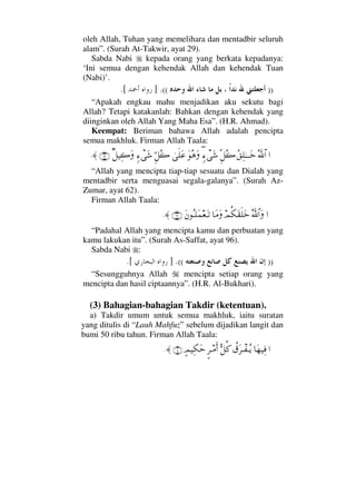 oleh Allah, Tuhan yang memelihara dan mentadbir seluruh
alam”. (Surah At-Takwir, ayat 29).
Sabda Nabi kepada orang yang berkata kepadanya:
‘Ini semua dengan kehendak Allah dan kehendak Tuan
(Nabi)’.
))((.].[
“Apakah engkau mahu menjadikan aku sekutu bagi
Allah? Tetapi katakanlah: Bahkan dengan kehendak yang
diinginkan oleh Allah Yang Maha Esa”. (H.R. Ahmad).
Keempat: Beriman bahawa Allah adalah pencipta
semua makhluk. Firman Allah Taala:
…ϑðΣ/≅…Σ⊂Ψ∏ΗΤΤΤΩžΠΞ™Σ{ξ∃∫πΩ→ΩΣ∑Ωυς∏Ω∅ΘΞ™Σ{ξ∫πΩ→β™∼Ψ{Ω(62)≈.
“Allah yang mencipta tiap-tiap sesuatu dan Dialah yang
mentadbir serta menguasai segala-galanya”. (Surah Az-
Zumar, ayat 62).
Firman Allah Taala:
…ΣϑðϑðΣ/≅…ΩψΡ∇Ω⊆ς∏Ωž†Ω∨ΩΩ⇐ΣΤ∏Ω∧⊕ΩΤŽ(96)≈.
“Padahal Allah yang mencipta kamu dan perbuatan yang
kamu lakukan itu”. (Surah As-Saffat, ayat 96).
Sabda Nabi :
))((.].[
“Sesungguhnya Allah mencipta setiap orang yang
mencipta dan hasil ciptaannya”. (H.R. Al-Bukhari).
(3) Bahagian-bahagian Takdir (ketentuan).
a) Takdir umum untuk semua makhluk, iaitu suratan
yang ditulis di “Lauh Mahfuz” sebelum dijadikan langit dan
bumi 50 ribu tahun. Firman Allah Taala:
…†Ω™∼Ψ⊇〉⊄Ω≤πΤ⊃ΤΣÿΘΣ™Ρ®∴≤Τ∨Κς…]ψ∼Ψ∇Ωš(4)≈.
 