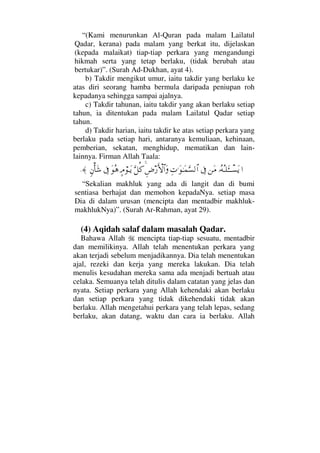 “(Kami menurunkan Al-Quran pada malam Lailatul
Qadar, kerana) pada malam yang berkat itu, dijelaskan
(kepada malaikat) tiap-tiap perkara yang mengandungi
hikmah serta yang tetap berlaku, (tidak berubah atau
bertukar)”. (Surah Ad-Dukhan, ayat 4).
b) Takdir mengikut umur, iaitu takdir yang berlaku ke
atas diri seorang hamba bermula daripada peniupan roh
kepadanya sehingga sampai ajalnya.
c) Takdir tahunan, iaitu takdir yang akan berlaku setiap
tahun, ia ditentukan pada malam Lailatul Qadar setiap
tahun.
d) Takdir harian, iaitu takdir ke atas setiap perkara yang
berlaku pada setiap hari, antaranya kemuliaan, kehinaan,
pemberian, sekatan, menghidup, mematikan dan lain-
lainnya. Firman Allah Taala:
…ΙΣ©ΣΤ∏ΛΩΤΤπΤ♥Ωÿ⇑Ω∨ℑΨ‹.ΩΗΤΩ∧ΘΩ♥√≅…Ξ≥⁄ΚΚς‚≅…ΩΘΩ™Ρ®]ζ⌠ΤΩÿΩΣ∑ℑξ⇐Κ†Ω→≈.
“Sekalian makhluk yang ada di langit dan di bumi
sentiasa berhajat dan memohon kepadaNya. setiap masa
Dia di dalam urusan (mencipta dan mentadbir makhluk-
makhlukNya)”. (Surah Ar-Rahman, ayat 29).
(4) Aqidah salaf dalam masalah Qadar.
Bahawa Allah mencipta tiap-tiap sesuatu, mentadbir
dan memilikinya. Allah telah menentukan perkara yang
akan terjadi sebelum menjadikannya. Dia telah menentukan
ajal, rezeki dan kerja yang mereka lakukan. Dia telah
menulis kesudahan mereka sama ada menjadi bertuah atau
celaka. Semuanya telah ditulis dalam catatan yang jelas dan
nyata. Setiap perkara yang Allah kehendaki akan berlaku
dan setiap perkara yang tidak dikehendaki tidak akan
berlaku. Allah mengetahui perkara yang telah lepas, sedang
berlaku, akan datang, waktu dan cara ia berlaku. Allah
 