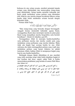 berkuasa ke atas setiap sesuatu, memberi petunjuk kepada
sesiapa yang dikehendaki dan menyesatkan orang-orang
yang dikehendaki. Setiap hamba memiliki kehendak dan
kuasa untuk melakukan semua perkara yang ditentukan
oleh Allah ke atas mereka dengan keyakinan bahawa setiap
hamba tidak boleh melakukan sesuatu kecuali dengan
kehendak Allah.
Firman Allah Taala:
…Ω⇑ÿΨϒΠς√≅…ΩΝ…ΣŸΩ™ΗΤΩ–†ΩΤ⇒∼Ψ⊇⌠¬Σ™Πς⇒ΩÿΨŸ™ΩΤ⇒ς√†ΩΤ⇒ς∏Σ‰ΤΣ♠≈.
“Dan orang-orang yang berusaha dengan bersungguh-
sungguh kerana memenuhi kehendak agama Kami,
sesungguhnya Kami akan memimpin mereka ke jalan-jalan
Kami (yang menjadikan mereka bergembira serta beroleh
keredhaan)”. (Surah Al-Ankabut, ayat 69).
Sesungguhnya Allah mencipta hamba-hambaNya
serta perbuatan mereka dan mereka sendiri pula yang
melakukan semua perbuatan yang mereka lakukan. Maka
tidak ada hujjah bagi seorang hamba ke atas Allah
sekiranya dia mahu meninggalkan perkara yang wajib atau
melakukan perkara yang haram (bahawa ini adalah
ketentuan Allah), bahkan Allah mempunyai hujjah yang
kuat ke atas hamba-hambaNya.
Berhujjah dengan Qadar dibolehkan di atas musibah
yang telah menimpa tetapi tidak boleh dijadikan hujjah di
atas keaiban dan dosa, seperti sabda Nabi ketika
menceritakan perdebatan yang berlaku di antara Nabi Musa
dan Adam :
)):
:
((.
].[
 