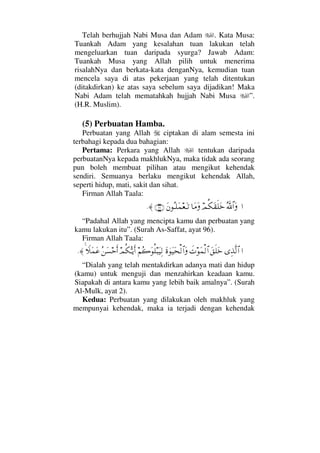 Telah berhujjah Nabi Musa dan Adam . Kata Musa:
Tuankah Adam yang kesalahan tuan lakukan telah
mengeluarkan tuan daripada syurga? Jawab Adam:
Tuankah Musa yang Allah pilih untuk menerima
risalahNya dan berkata-kata denganNya, kemudian tuan
mencela saya di atas pekerjaan yang telah ditentukan
(ditakdirkan) ke atas saya sebelum saya dijadikan! Maka
Nabi Adam telah mematahkah hujjah Nabi Musa ”.
(H.R. Muslim).
(5) Perbuatan Hamba.
Perbuatan yang Allah ciptakan di alam semesta ini
terbahagi kepada dua bahagian:
Pertama: Perkara yang Allah tentukan daripada
perbuatanNya kepada makhlukNya, maka tidak ada seorang
pun boleh membuat pilihan atau mengikut kehendak
sendiri. Semuanya berlaku mengikut kehendak Allah,
seperti hidup, mati, sakit dan sihat.
Firman Allah Taala:
…ΣϑðϑðΣ/≅…ΩψΡ∇Ω⊆ς∏Ωž†Ω∨ΩΩ⇐ΣΤ∏Ω∧⊕ΩΤŽ(96)≈.
“Padahal Allah yang mencipta kamu dan perbuatan yang
kamu lakukan itu”. (Surah As-Saffat, ayat 96).
Firman Allah Taala:
…ΨϒΠς√≅…Ω⊂ς∏Ωžð‹Ω∧√≅…Ω〈λΩ∼Ω™√≅…Ω¬Σ{ΩΡ∏‰Ω∼Ψ√ψΡ∇ΘΣΤÿΚς…Σ⇑Ω♥šΚς…„Ω∧Ω∅≈.
“Dialah yang telah mentakdirkan adanya mati dan hidup
(kamu) untuk menguji dan menzahirkan keadaan kamu.
Siapakah di antara kamu yang lebih baik amalnya”. (Surah
Al-Mulk, ayat 2).
Kedua: Perbuatan yang dilakukan oleh makhluk yang
mempunyai kehendak, maka ia terjadi dengan kehendak
 
