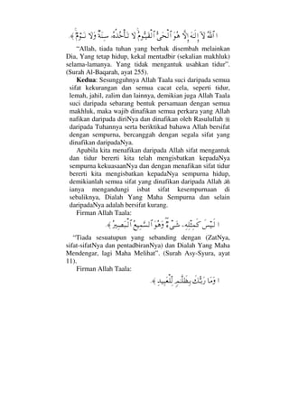 …ϑðΣ/≅…:‚ΩΩ©ΗΤς√ΞΜ…‚ΠςΜΞ…ΩΣ∑ΘΣΩ™√≅…Σ⋅ΘΣΤ∼Ω⊆√≅…‚ΩΙΣ®ΡϒΣžΚ†ΩΤŽβ◊Ω⇒ΨΤ♠‚ΩΩχ⋅⌠ΤΩΤ⇓≈.
“Allah, tiada tuhan yang berhak disembah melainkan
Dia, Yang tetap hidup, kekal mentadbir (sekalian makhluk)
selama-lamanya. Yang tidak mengantuk usahkan tidur”.
(Surah Al-Baqarah, ayat 255).
Kedua: Sesungguhnya Allah Taala suci daripada semua
sifat kekurangan dan semua cacat cela, seperti tidur,
lemah, jahil, zalim dan lainnya, demikian juga Allah Taala
suci daripada sebarang bentuk persamaan dengan semua
makhluk, maka wajib dinafikan semua perkara yang Allah
nafikan daripada diriNya dan dinafikan oleh Rasulullah
daripada Tuhannya serta beriktikad bahawa Allah bersifat
dengan sempurna, bercanggah dengan segala sifat yang
dinafikan daripadaNya.
Apabila kita menafikan daripada Allah sifat mengantuk
dan tidur bererti kita telah mengisbatkan kepadaNya
sempurna kekuasaanNya dan dengan menafikan sifat tidur
bererti kita mengisbatkan kepadaNya sempurna hidup,
demikianlah semua sifat yang dinafikan daripada Allah
ianya mengandungi isbat sifat kesempurnaan di
sebaliknya, Dialah Yang Maha Sempurna dan selain
daripadaNya adalah bersifat kurang.
Firman Allah Taala:
…ð♦∼Τς√−Ψ©Ψπ∏‘Ψ∧ς®χ∃∫πΤΩ→ΩΣ∑ΩΣ⊗∼Ψ∧ΘΩ♥√≅…Σ⁄κΨ±Ω‰Τ√≅…≈.
“Tiada sesuatupun yang sebanding dengan (ZatNya,
sifat-sifatNya dan pentadbiranNya) dan Dialah Yang Maha
Mendengar, lagi Maha Melihat”. (Surah Asy-Syura, ayat
11).
Firman Allah Taala:
…†Ω∨Ωð∠ΘΣΤŠΩ⁄ξψΗΤΠς∏ðℵ≠ΨΤŠΨŸ∼Ψ‰Ω⊕∏ΠΨ√≈.
 