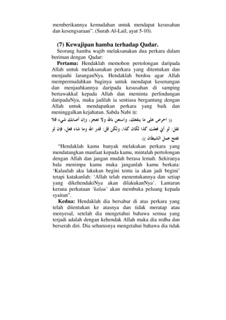 memberikannya kemudahan untuk mendapat kesusahan
dan kesengsaraan”. (Surah Al-Lail, ayat 5-10).
(7) Kewajipan hamba terhadap Qadar.
Seorang hamba wajib melaksanakan dua perkara dalam
beriman dengan Qadar:
Pertama: Hendaklah memohon pertolongan daripada
Allah untuk melaksanakan perkara yang ditentukan dan
menjauhi laranganNya. Hendaklah berdoa agar Allah
mempermudahkan baginya untuk mendapat kesenangan
dan menjauhkannya daripada kesusahan di samping
bertawakkal kepada Allah dan meminta perlindungan
daripadaNya, maka jadilah ia sentiasa bergantung dengan
Allah untuk mendapatkan perkara yang baik dan
meninggalkan kejahatan. Sabda Nabi :
))
::
.((
“Hendaklah kamu banyak melakukan perkara yang
mendatangkan manfaat kepada kamu, mintalah pertolongan
dengan Allah dan jangan mudah berasa lemah. Sekiranya
bala menimpa kamu maka janganlah kamu berkata:
‘Kalaulah aku lakukan begini tentu ia akan jadi begini’
tetapi katakanlah: ‘Allah telah menentukannya dan setiap
yang dikehendakiNya akan dilakukanNya’. Lantaran
kerana perkataan ‘kalau’ akan membuka peluang kepada
syaitan”.
Kedua: Hendaklah dia bersabar di atas perkara yang
telah ditentukan ke atasnya dan tidak meratap atau
menyesal, setelah dia mengetahui bahawa semua yang
terjadi adalah dengan kehendak Allah maka dia redha dan
berserah diri. Dia seharusnya mengetahui bahawa dia tidak
 