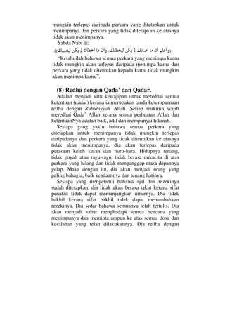 mungkin terlepas daripada perkara yang ditetapkan untuk
menimpanya dan perkara yang tidak ditetapkan ke atasnya
tidak akan menimpanya.
Sabda Nabi :
)).((
“Ketahuilah bahawa semua perkara yang menimpa kamu
tidak mungkin akan terlepas daripada menimpa kamu dan
perkara yang tidak ditentukan kepada kamu tidak mungkin
akan menimpa kamu”.
(8) Redha dengan Qada’ dan Qadar.
Adalah menjadi satu kewajipan untuk meredhai semua
ketentuan (qadar) kerana ia merupakan tanda kesempurnaan
redha dengan Rububiyyah Allah. Setiap mukmin wajib
meredhai Qada’ Allah kerana semua perbuatan Allah dan
ketentuanNya adalah baik, adil dan mempunyai hikmah.
Sesiapa yang yakin bahawa semua perkara yang
ditetapkan untuk menimpanya tidak mungkin terlepas
daripadanya dan perkara yang tidak ditentukan ke atasnya
tidak akan menimpanya, dia akan terlepas daripada
perasaan keluh kesah dan huru-hara. Hidupnya tenang,
tidak goyah atau ragu-ragu, tidak berasa dukacita di atas
perkara yang hilang dan tidak menganggap masa depannya
gelap. Maka dengan itu, dia akan menjadi orang yang
paling bahagia, baik keadaannya dan tenang hatinya.
Sesiapa yang mengetahui bahawa ajal dan rezekinya
sudah ditetapkan, dia tidak akan berasa takut kerana sifat
penakut tidak dapat memanjangkan umurnya. Dia tidak
bakhil kerana sifat bakhil tidak dapat menambahkan
rezekinya. Dia sedar bahawa semuanya telah tertulis. Dia
akan menjadi sabar menghadapi semua bencana yang
menimpanya dan meminta ampun ke atas semua dosa dan
kesalahan yang telah dilakukannya. Dia redha dengan
 