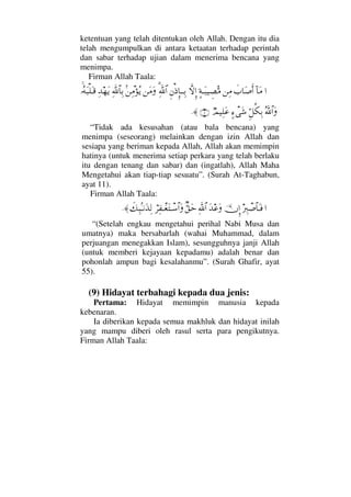 ketentuan yang telah ditentukan oleh Allah. Dengan itu dia
telah mengumpulkan di antara ketaatan terhadap perintah
dan sabar terhadap ujian dalam menerima bencana yang
menimpa.
Firman Allah Taala:
…:†Ω∨ð‡†Ω″ςΚ…⇑Ψ∨]◊ΤΩ‰∼γ±ΘΣ∨‚ΠςΜΞ…Ξ⇐′ΞΜ†ΤΤΨŠ%ϑðΨ/≅…⇑Ω∨Ω?⇑Ψπ∨ΣÿΨðϑ/≅†ΨŠΨŸ™ΩÿΙΣ©Ω‰∏ΩΤ∈
ΣϑðϑðΣ/≅…ΩΘΞ™Ρ∇ΨŠ]∫πΩ→χψ∼Ψ∏Ω∅(11)≈.
“Tidak ada kesusahan (atau bala bencana) yang
menimpa (seseorang) melainkan dengan izin Allah dan
sesiapa yang beriman kepada Allah, Allah akan memimpin
hatinya (untuk menerima setiap perkara yang telah berlaku
itu dengan tenang dan sabar) dan (ingatlah), Allah Maha
Mengetahui akan tiap-tiap sesuatu”. (Surah At-Taghabun,
ayat 11).
Firman Allah Taala:
…⁄Ψιπ″≅†ΩΤ⊇ΥφΜΞ…ΩŸ∅ΩϑðΨ/≅…βΘ⊂Ωš⌠≤Ψ⊃πΤ⊕ΩπΤ♠≅…Ωð∠Ψ‰?Τ⇓ΩϒΨ√≈.
“(Setelah engkau mengetahui perihal Nabi Musa dan
umatnya) maka bersabarlah (wahai Muhammad, dalam
perjuangan menegakkan Islam), sesungguhnya janji Allah
(untuk memberi kejayaan kepadamu) adalah benar dan
pohonlah ampun bagi kesalahanmu”. (Surah Ghafir, ayat
55).
(9) Hidayat terbahagi kepada dua jenis:
Pertama: Hidayat memimpin manusia kepada
kebenaran.
Ia diberikan kepada semua makhluk dan hidayat inilah
yang mampu diberi oleh rasul serta para pengikutnya.
Firman Allah Taala:
 