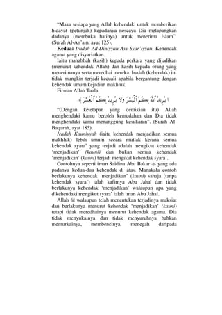 “Maka sesiapa yang Allah kehendaki untuk memberikan
hidayat (petunjuk) kepadanya nescaya Dia melapangkan
dadanya (membuka hatinya) untuk menerima Islam”.
(Surah Al-An’am, ayat 125).
Kedua: Iradah Ad-Diniyyah Asy-Syar’iyyah. Kehendak
agama yang disyariatkan.
Iaitu mahabbah (kasih) kepada perkara yang dijadikan
(menurut kehendak Allah) dan kasih kepada orang yang
menerimanya serta meredhai mereka. Iradah (kehendak) ini
tidak mungkin terjadi kecuali apabila bergantung dengan
kehendak umum kejadian makhluk.
Firman Allah Taala:
…ΣŸÿΞ≤ΣΤÿϑðΣ/≅…Σ¬Σ|ΨŠΩ≤⌠♥Σ∼√≅…‚ΩΩΣŸÿΞ≤ΣΤÿΣ¬Σ|ΨŠΩ≤⌠♥Σ⊕√≅…≈.
“(Dengan ketetapan yang demikian itu) Allah
menghendaki kamu beroleh kemudahan dan Dia tidak
menghendaki kamu menanggung kesukaran”. (Surah Al-
Baqarah, ayat 185).
Iradah Kauniyyah (iaitu kehendak menjadikan semua
makhluk) lebih umum secara mutlak kerana semua
kehendak syara’ yang terjadi adalah mengikut kehendak
‘menjadikan’ (kauni) dan bukan semua kehendak
‘menjadikan’ (kauni) terjadi mengikut kehendak syara’.
Contohnya seperti iman Saidina Abu Bakar yang ada
padanya kedua-dua kehendak di atas. Manakala contoh
berlakunya kehendak ‘menjadikan’ (kauni) sahaja (tanpa
kehendak syara’) ialah kafirnya Abu Jahal dan tidak
berlakunya kehendak ‘menjadikan’ walaupun apa yang
dikehendaki mengikut syara’ ialah iman Abu Jahal.
Allah walaupun telah menentukan terjadinya maksiat
dan berlakunya menurut kehendak ‘menjadikan’ (kauni)
tetapi tidak meredhainya menurut kehendak agama. Dia
tidak menyukainya dan tidak menyuruhnya bahkan
memurkainya, membencinya, menegah daripada
 