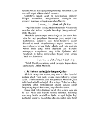 sesuatu perkara tiada yang mengetahuinya melainkan Allah
dan tidak dapat diketahui oleh manusia.
Contohnya seperti Allah menyesatkan, memberi
hidayat, mematikan, menghidupkan, menegah atau
memberi kurniaan, sebagaimana sabda Nabi :
))((.].[
“Apabila disebut tentang Qadar (ketentuan Allah) maka
tahanlah diri kalian daripada bercakap (mengenainya)”.
(H.R. Muslim).
Manakala perbincangan masalah Qadar dari sudut lain,
iaitu dari segi penjelasan hikmahnya yang sangat besar,
martabatnya, darjatnya dan kesan-kesannya adalah
diharuskan untuk menjelaskannya kepada manusia dan
mengetahuinya kerana Qadar adalah salah satu daripada
Rukun Iman yang mesti dipelajari dan diketahui
tentangnya sebagaimana yang telah dijelaskan oleh
Rasulullah ketika menjelaskan Rukun Iman kepada
Jibrail . Sabdanya:
))((][.
“Inilah Jibrail yang datang untuk mengajar kepada kamu
agama kamu”. (H.R. Muslim).
(13) Hukum berhujjah dengan Qadar.
Allah mengetahui semua yang akan berlaku. Ia adalah
perkara ghaib yang tidak sesiapa mengetahuinya kecuali
Allah. Semua manusia jahil mengenainya. Oleh itu Qadar
tidak boleh dijadikan hujjah oleh sesiapa. Tidak harus bagi
seseorang untuk meninggalkan amalan dengan alasan
bergantung kepada ketentuan yang telah ditentukan.
Qadar tidak boleh dijadikan hujjah oleh sesiapa sama ada
ke atas Allah atau kepada sesama makhluk. Sekiranya
seseorang boleh menjadikan Qadar sebagai hujjah bagi
perbuatan jahatnya, maka tidak ada orang zalim yang boleh
 