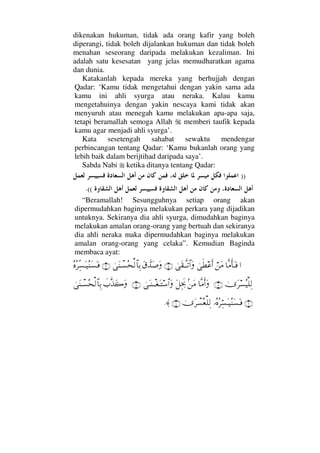 dikenakan hukuman, tidak ada orang kafir yang boleh
diperangi, tidak boleh dijalankan hukuman dan tidak boleh
menahan seseorang daripada melakukan kezaliman. Ini
adalah satu kesesatan yang jelas memudharatkan agama
dan dunia.
Katakanlah kepada mereka yang berhujjah dengan
Qadar: ‘Kamu tidak mengetahui dengan yakin sama ada
kamu ini ahli syurga atau neraka. Kalau kamu
mengetahuinya dengan yakin nescaya kami tidak akan
menyuruh atau menegah kamu melakukan apa-apa saja,
tetapi beramallah semoga Allah memberi taufik kepada
kamu agar menjadi ahli syurga’.
Kata sesetengah sahabat sewaktu mendengar
perbincangan tentang Qadar: ‘Kamu bukanlah orang yang
lebih baik dalam berijtihad daripada saya’.
Sabda Nabi ketika ditanya tentang Qadar:
))
((.
“Beramallah! Sesungguhnya setiap orang akan
dipermudahkan baginya melakukan perkara yang dijadikan
untuknya. Sekiranya dia ahli syurga, dimudahkan baginya
melakukan amalan orang-orang yang bertuah dan sekiranya
dia ahli neraka maka dipermudahkan baginya melakukan
amalan orang-orang yang celaka”. Kemudian Baginda
membaca ayat:
…†Πς∨ςΚ†ΩΤ⊇⌠⇑Ω∨υς≠∅ςΚ…υΩ⊆ΤΠςΤŽ≅…Ω(5)Ω⊄ϑðŸΩ″ΩυΩ⇒πΤ♥Σ™√≅†ΨŠ(6)Σ®Σ≤ΠΨ♥ΩΤ∼Σ⇒Ω♥ΩΤ⊇
υΩ≤♥Σ∼∏Ψ√(7)†Πς∨Κς…Ω?⇑Ω∨Ω™ΨΨµðžυΩΤ⇒πΤΤ⊕ΩΤ♠≅…Ω(8)ð‡ΠςϒΩ{ΩυΩ⇒πΤ♥Σ™√≅†ΨŠ
(9)ΙΣ®Σ≤ΘΨ♥ΩΤ∼Σ⇒Ω♥ΩΤ⊇υΩ≤π♥Σ⊕∏Ψ√(10)≈.
 
