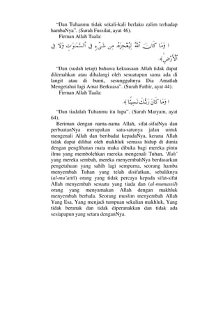 “Dan Tuhanmu tidak sekali-kali berlaku zalim terhadap
hambaNya”. (Surah Fussilat, ayat 46).
Firman Allah Taala:
…†Ω∨Ωφ†ς®ϑðΣ/≅…ΙΣ®Ω∞Ψ•⊕Σ∼Ψ√⇑Ψ∨ξ∫πΤΩ→ℑγ‹.ΩΗΤΩ∧ΘΩ♥√≅…‚ΩΩℑ
Ξ≥⁄ΚΚς‚≅…≈.
“Dan (sudah tetap) bahawa kekuasaan Allah tidak dapat
dilemahkan atau dihalangi oleh sesuatupun sama ada di
langit atau di bumi, sesungguhnya Dia Amatlah
Mengetahui lagi Amat Berkuasa”. (Surah Fathir, ayat 44).
Firman Allah Taala:
…†Ω∨ΩΩ⇐†ς®ð∠ΘΣΤŠΩ⁄†⊥ΘΤ∼Ψ♥ΩΤ⇓≈.
“Dan tiadalah Tuhanmu itu lupa”. (Surah Maryam, ayat
64).
Beriman dengan nama-nama Allah, sifat-sifatNya dan
perbuatanNya merupakan satu-satunya jalan untuk
mengenali Allah dan beribadat kepadaNya, kerana Allah
tidak dapat dilihat oleh makhluk semasa hidup di dunia
dengan penglihatan mata maka dibuka bagi mereka pintu
ilmu yang membolehkan mereka mengenali Tuhan, ‘Ilah’
yang mereka sembah, mereka menyembahNya berdasarkan
pengetahuan yang sahih lagi sempurna, seorang hamba
menyembah Tuhan yang telah disifatkan, sebaliknya
(al-mu’attil) orang yang tidak percaya kepada sifat-sifat
Allah menyembah sesuatu yang tiada dan (al-mumassil)
orang yang menyamakan Allah dengan makhluk
menyembah berhala. Seorang muslim menyembah Allah
Yang Esa, Yang menjadi tumpuan sekalian makhluk, Yang
tidak beranak dan tidak diperanakkan dan tidak ada
sesiapapun yang setara denganNya.
 