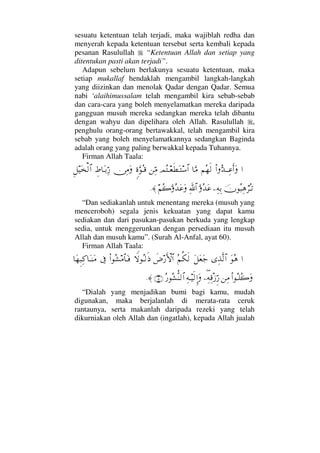 sesuatu ketentuan telah terjadi, maka wajiblah redha dan
menyerah kepada ketentuan tersebut serta kembali kepada
pesanan Rasulullah “Ketentuan Allah dan setiap yang
ditentukan pasti akan terjadi”.
Adapun sebelum berlakunya sesuatu ketentuan, maka
setiap mukallaf hendaklah mengambil langkah-langkah
yang diizinkan dan menolak Qadar dengan Qadar. Semua
nabi ‘alaihimussalam telah mengambil kira sebab-sebab
dan cara-cara yang boleh menyelamatkan mereka daripada
gangguan musuh mereka sedangkan mereka telah dibantu
dengan wahyu dan dipelihara oleh Allah. Rasulullah ,
penghulu orang-orang bertawakkal, telah mengambil kira
sebab yang boleh menyelamatkannya sedangkan Baginda
adalah orang yang paling berwakkal kepada Tuhannya.
Firman Allah Taala:
…Ν…ΘΣŸΤΤΨ∅ςΚ…Ω¬Σ™ς√†ΘΩ∨ψΣΤ⊕ς≠ΩΤ♠≅…⇑ΨΘ∨ω〈ΘΩΣΤ∈⇔Ψ∨Ωγ•†ΩΤŠΘΨ⁄Ξ™∼Ω√≅…
φΣ‰Ψ∑⌠≤ΣΤŽ−Ψ©ΨŠΘΩΣŸΩ∅ϑðΨ/≅…¬Σ{ΘΩΣŸΩ∅Ω≈.
“Dan sediakanlah untuk menentang mereka (musuh yang
menceroboh) segala jenis kekuatan yang dapat kamu
sediakan dan dari pasukan-pasukan berkuda yang lengkap
sedia, untuk menggerunkan dengan persediaan itu musuh
Allah dan musuh kamu”. (Surah Al-Anfal, ayat 60).
Firman Allah Taala:
…ΩΣ∑ΨϒΠς√≅…Ω™Ω⊕Ω–Σ¬Ρ∇ς√ð≥⁄ΚΚς‚≅…‚⊥ΣΤ√ς′Ν…Σ↑∨≅†ΩΤ⊇ℑ†Ω™Ξ‰ΨΨ®†ΩΤ⇒Ω∨
Ν…ΣΤ∏Σ{Ω⇑Ψ∨−∃Ψ©Ψπ∈ƒΘΞ⁄Ψ©Τ∼ς√ΜΞ…ΩΣ⁄ΣΣ↑ΠΡ⇒√≅…(15)≈.
“Dialah yang menjadikan bumi bagi kamu, mudah
digunakan, maka berjalanlah di merata-rata ceruk
rantaunya, serta makanlah daripada rezeki yang telah
dikurniakan oleh Allah dan (ingatlah), kepada Allah jualah
 