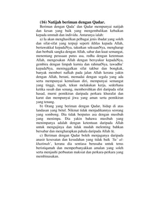 (16) Natijah beriman dengan Qadar.
Beriman dengan Qada’ dan Qadar mempunyai natijah
dan kesan yang baik yang mengembalikan kebaikan
kepada ummah dan individu. Antaranya ialah:
a) Ia akan menghasilkan pelbagai jenis ibadat yang soleh
dan sifat-sifat yang terpuji seperti ikhlas kepada Allah,
bertawakkal kepadaNya, takutkan seksaanNya, mengharap
dan berbaik sangka dengan Allah, sabar dan kuat semangat,
menentang perasaan putus asa, redha dengan ketentuan
Allah, mengesakan Allah dengan bersyukur kepadaNya,
gembira dengan limpah kurnia dan rahmatNya, tawadhu’
kepadaNya, meninggalkan sifat takbur dan bongkak,
banyak memberi nafkah pada jalan Allah kerana yakin
dengan Allah, berani, memadai dengan segala yang ada
serta mempunyai kemuliaan diri, mempunyai semangat
yang tinggi, teguh, tekun melakukan kerja, sederhana
ketika susah dan senang, membersihkan diri daripada sifat
hasad, murni pemikiran daripada perkara khurafat dan
karut dan mempunyai jiwa yang aman serta pemikiran
yang tenang.
b) Orang yang beriman dengan Qadar, hidup di atas
landasan yang betul. Nikmat tidak menjadikannya seorang
yang sombong. Dia tidak berputus asa dengan musibah
yang menimpa. Dia yakin bahawa musibah yang
menimpanya adalah dengan ketentuan daripada Allah
untuk mengujinya dan tidak mudah melenting bahkan
bersabar dan mengharapkan pahala daripada Allah .
c) Beriman dengan Qadar boleh menjaganya daripada
anasir kesesatan dan kesudahan yang tidak baik ‘Su’ al-
khatimah’, kerana dia sentiasa berusaha untuk terus
beristiqamah dan memperbanyakkan amalan yang soleh
serta menjauhi perbuatan maksiat dan perkara-perkara yang
membinasakan.
 