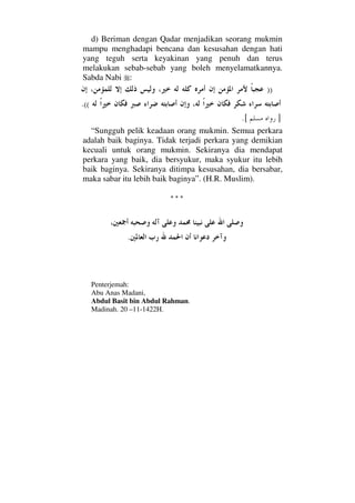 d) Beriman dengan Qadar menjadikan seorang mukmin
mampu menghadapi bencana dan kesusahan dengan hati
yang teguh serta keyakinan yang penuh dan terus
melakukan sebab-sebab yang boleh menyelamatkannya.
Sabda Nabi :
))
((.
].[
“Sungguh pelik keadaan orang mukmin. Semua perkara
adalah baik baginya. Tidak terjadi perkara yang demikian
kecuali untuk orang mukmin. Sekiranya dia mendapat
perkara yang baik, dia bersyukur, maka syukur itu lebih
baik baginya. Sekiranya ditimpa kesusahan, dia bersabar,
maka sabar itu lebih baik baginya”. (H.R. Muslim).
* * *
.
Penterjemah:
Abu Anas Madani,
Abdul Basit bin Abdul Rahman.
Madinah. 20 –11-1422H.
 