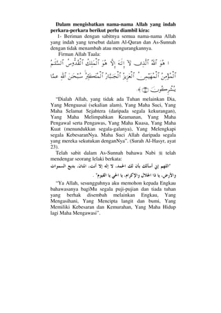 Dalam mengisbatkan nama-nama Allah yang indah
perkara-perkara berikut perlu diambil kira:
1- Beriman dengan sabitnya semua nama-nama Allah
yang indah yang tersebut dalam Al-Quran dan As-Sunnah
dengan tidak menambah atau mengurangkannya.
Firman Allah Taala:
…ΩΣ∑ϑðΣ/≅…ΨϒΠς√≅…:‚ΩΩ©ΗΤς√ΞΜ…‚ΠςΜΞ…ΩΣ∑〉∠Ψ∏Ω∧√≅…〉♣ΠΡŸΣ⊆√≅…Σ¬ΗΤς∏ΘΩ♥√≅…
Σ⇑Ψ∨Σ∧√≅…〉⇔Ψ∧∼Ω™Σ∧√≅…Σ∞ÿΞ∞Ω⊕√≅…Σ⁄†ΘΩ‰φΤΤ•√≅…Σ⁄ΘΨιΩ|ΩΣ∧√≅…Ω⇑ΗΤΩ™‰ΤΣ♠ϑðΨ/≅…†ΘΩ∧∅
φΣ{Ξ≤π↑ΣΤÿ(23)≈.
“Dialah Allah, yang tidak ada Tuhan melainkan Dia,
Yang Menguasai (sekalian alam), Yang Maha Suci, Yang
Maha Selamat Sejahtera (daripada segala kekurangan),
Yang Maha Melimpahkan Keamanan, Yang Maha
Pengawal serta Pengawas, Yang Maha Kuasa, Yang Maha
Kuat (menundukkan segala-galanya), Yang Melengkapi
segala KebesaranNya. Maha Suci Allah daripada segala
yang mereka sekutukan denganNya”. (Surah Al-Hasyr, ayat
23).
Telah sabit dalam As-Sunnah bahawa Nabi telah
mendengar seorang lelaki berkata:

.
“Ya Allah, sesungguhnya aku memohon kepada Engkau
bahawasanya bagiMu segala puji-pujian dan tiada tuhan
yang berhak disembah melainkan Engkau, Yang
Mengasihani, Yang Mencipta langit dan bumi, Yang
Memiliki Kebesaran dan Kemurahan, Yang Maha Hidup
lagi Maha Mengawasi”.
 