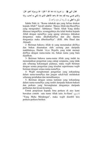 )) ::.:
((.].[
Sabda Nabi : “Kamu tahukah apa yang beliau doakan
kepada Allah?” Jawab sahabat: ‘Hanya Allah dan RasulNya
yang mengetahui’. Sabdanya: “Demi Allah Yang diriku
dikuasai tanganNya, sesungguhnya dia telah berdoa kepada
Allah dengan namaNya yang agung sekiranya didoakan
dengannya maka dikabulkanNya dan jika dipinta
dengannya maka diberikanNya”. (H.R. Abu Daud dan
Ahmad).
2- Beriman bahawa Allah yang menamakan diriNya
dan bukan dinamakan oleh seorang pun daripada
makhluknya, Dialah ‘Azza Wajalla yang telah memuji
diriNya dengan nama-nama ini, bukan nama yang baru
dijadikan.
3- Beriman bahawa nama-nama Allah yang indah itu
menunjukkan pengertian yang cukup sempurna, yang tidak
ada sebarang kekurangan padanya, maka wajib beriman
dengan semua pengertian yang tersebut sepertimana wajib
beriman dengan semua nama-namaNya.
4- Wajib menghormati pengertian yang terkandung
dalam nama-namaNya dan jangan sekali-kali melakukan
sebarang perubahan dan menafikannya.
5- Beriman dengan semua tuntutan yang terkandung
dalam nama-namaNya yang terdiri daripada hukum-hukum
dan perkara yang bersangkutan dengannya daripada
perbuatan dan kesan-kesannya.
Untuk penjelasan kepada lima perkara di atas kami
bawakan contoh satu nama Allah iaitu As-Sami’ ( )
“Yang Maha Mendengar”, maka wajib diambil kira
perkara-perkara berikut:
 