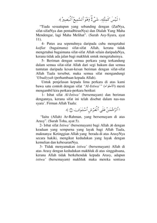 …ð♦∼Τς√−Ψ©Ψπ∏‘Ψ∧ς®χ∃∫πΤΩ→ΩΣ∑ΩΣ⊗∼Ψ∧ΘΩ♥√≅…Σ⁄κΨ±Ω‰Τ√≅…≈.
“Tiada sesuatupun yang sebanding dengan (ZatNya,
sifat-sifatNya dan pentadbiranNya) dan Dialah Yang Maha
Mendengar, lagi Maha Melihat”. (Surah Asy-Syura, ayat
11).
4- Putus asa sepenuhnya daripada cuba mengetahui
kaifiat (bagaimana) sifat-sifat Allah, kerana tidak
mengetahui bagaimana sifat-sifat Allah selain daripadaNya,
kerana tidak ada jalan bagi makhluk untuk mengetahuinya.
5- Beriman dengan semua perkara yang terkandung
dalam semua sifat-sifat Allah dari segi hukum dan semua
tuntutan daripada kesan-kesan beriman dengan sifat-sifat
Allah Taala tersebut, maka semua sifat mengandungi
‘Ubudiyyah (perhambaan kepada Allah).
Untuk penjelasan kepada lima perkara di atas kami
bawa satu contoh dengan sifat “Al-Istiwa’” ( )‫اء‬ ‫ا‬ mesti
mengambil kira perkara-perkara berikut:
1- Isbat sifat Al-Istiwa’ (bersemayam) dan beriman
dengannya, kerana sifat ini telah disebut dalam nas-nas
syara’. Firman Allah Taala:
…Σ⇑ΗΤΩ∧šΘΩ≤√≅…ς∏Ω∅Ξ↔⌠≤ΤΩ⊕√≅…υΩΩΤΤ♠≅…(5)≈.
“Iaitu (Allah) Ar-Rahman, yang bersemayam di atas
Arasy”. (Surah Toha, ayat 5).
2- Isbat sifat Istiwa’ (bersemayam) bagi Allah dengan
keadaan yang sempurna yang layak bagi Allah Taala,
maknanya: Ketinggian Allah yang berada di atas ArasyNya
secara hakiki, mengikut kedudukan yang layak dengan
kemulian dan kebesaranNya.
3- Tidak menyamakan istiwa’ (bersemayam) Allah di
atas Arasy dengan kedudukan makhluk di atas singgahsana,
kerana Allah tidak berkehendak kepada Arasy, adapun
istiwa’ (bersemayam) makhluk maka mereka sentiasa
 