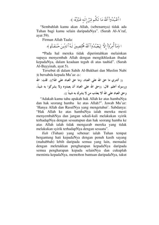 …Ν…ΣŸΣ‰Τ∅≅…ϑðΩ/≅…†Ω∨¬Ρ∇ς√⌠⇑ΨΘ∨]©ΗΤς√ΞΜ…,ΙΣ®Σ⁄κΤΩ∅≈.
“Sembahlah kamu akan Allah, (sebenarnya) tidak ada
Tuhan bagi kamu selain daripadaNya”. (Surah Al-A’raf,
ayat 59).
Firman Allah Taala:
…:†Ω∨ΩϖΝ…Σ≤Ψ∨ΡΚ…‚ΠςΜΞ…Ν…ΣŸΣΤ‰⊕Ω∼Ψ√ϑðΩ/≅…Ω⇐κΨ±Ψ∏ο〉žΣ©Τς√Ω⇑ÿΠΨŸ√≅…ƒ∫:†ΤΩ⊃Ω⇒ΤΣš≈.
“Pada hal mereka tidak diperintahkan melainkan
supaya menyembah Allah dengan mengikhlaskan ibadat
kepadaNya, dalam keadaan teguh di atas tauhid”. (Surah
Al-Bayyinah, ayat 5).
Tersebut di dalam Sahih Al-Bukhari dan Muslim Nabi
bersabda kepada Mu’az :
)).((:
.)) :
.((
“Adakah kamu tahu apakah hak Allah ke atas hambaNya
dan hak seorang hamba ke atas Allah?”. Jawab Mu’az:
‘Hanya Allah dan RasulNya yang mengetahui’. Sabdanya:
“Hak Allah ke atas hambaNya ialah mereka mesti
menyembahNya dan jangan sekali-kali melakukan syirik
terhadapNya dengan sesuatupun dan hak seorang hamba ke
atas Allah ialah tidak mengazab mereka yang tidak
melakukan syirik terhadapNya dengan sesuatu”.
Ilah (Tuhan) yang sebenar: ialah Tuhan tempat
bergantung hati kepadaNya dengan penuh kasih sayang
(mahabbah) lebih daripada semua yang lain, memadai
dengan meletakkan pengharapan kepadaNya daripada
semua pengharapan kepada selainNya dan cukuplah
meminta kepadaNya, memohon bantuan daripadaNya, takut
 