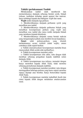 Tahkik (perlaksanaan) Tauhid.
Melaksanakan tauhid: ialah membersih dan
memurnikannya daripada sebarang bentuk syirik, bidaah
(rekaan, tambahan terhadap ajaran agama) dan maksiat.
Ianya terbahagi kepada dua bahagian: wajib dan sunat.
Wajib terdiri daripada tiga perkara:
1- Membersihkannya daripada perbuatan syirik yang
menafikan asas tauhid.
2- Membersihkannya daripada perbuatan bidaah yang
menafikan kesempurnaan perkara yang wajib atau
menafikan asas tauhid jika ianya terdiri daripada bidaah
yang membawa kepada kekufuran.
3- Membersihkannya daripada semua bentuk maksiat
yang mengurangkan pahala atau memberi kesan kepadanya.
Sunat: ialah perkara-perkara yang disuruh
melakukannya secara istihbab (tidak wajib), antara
contohnya ialah seperti berikut:
a- Tahkik (merealisasikan) kesempurnaan martabat ihsan
(menyembah Allah seolah-olah melihatNya).
b- Tahkik kesempurnaan martabat yakin.
c- Tahkik kesempurnaan sifat sabar, iaitu dengan tidak
membuat sebarang pengaduan kepada makhluk selain
daripada Allah.
d- Tahkik kesempurnaan rasa terkaya, memadai dengan
hanya memohon kepada Allah Taala, tidak meminta
sebarang permohonan daripada makhluk.
e- Tahkik kesempurnaan martabat tawakkal, iaitu dengan
meninggalkan beberapa perkara yang harus seperti meminta
supaya dijampi atau berubat, hanya bertawakkal kepada
Allah Taala.
f- Tahkik kesempurnaan martabat mahabbah (kasih dan
cinta) kepada Allah dengan melakukan amalan-amalan
sunat.
 