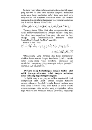 Sesiapa yang telah melaksanakan tuntutan tauhid seperti
yang tersebut di atas serta selamat daripada melakukan
syirik yang besar (perbuatan kufur) juga yang kecil serta
menjauhkan diri daripada dosa-dosa besar dan maksiat
maka dia akan mendapat keamanan yang sempurna di dunia
dan di akhirat. Firman Allah Taala:
…ΘΩ⇐ΜΞ…ϑðΩ/≅…‚ΩΣ≤Ψ⊃πΤ⊕Ωÿ⇐Κς…ð∉Ω≤πΤ↑Σÿ−Ψ©ΨŠΣ≤Ψ⊃πΤΤ⊕ΩÿΩ†Ω∨Ω⇐Σ ð∠Ψ√.ς′⇑Ω∧Ψ√Σ∫:†Ω↑Ωÿ≈.
“Sesungguhnya Allah tidak akan mengampunkan dosa
syirik mempersekutukanNya (dengan sesuatu yang lain)
dan akan mengampunkan dosa yang lain dari itu bagi
sesiapa yang dikehendakiNya (menurut aturan
SyariatNya)”. (Surah An-Nisa’, ayat 48).
Firman Allah Taala:
…Ω⇑ÿΨϒΠς√≅…Ν…Σ⇒ΤΩ∨…ƒ∫ψς√ΩΝ…;ΤΤΣ♥Ψ‰∏ΩΤÿψΣ™Ω⇒ΤΗΤΩ∧ÿΞΜ…]ψ∏Ρℵ≠ΨŠð∠ΜΞ;ΗΤΤς√ΟΚΡ…Σ¬Σ™ς√
Σ⇑∨ςΚ‚≅…¬Σ∑ΩΩ⇐ΣŸΩΤ™ΘΣ∨(82)≈.
“Orang-orang yang beriman dan tidak mencampur-
adukkan iman mereka dengan kezaliman (syirik), mereka
itulah orang-orang yang mendapat keamanan dan
merekalah orang-orang yang mendapat hidayat petunjuk”.
(Surah Al-An’am, ayat 82).
Perkara yang bertentangan dengan tauhid ialah
syirik (mempersekutukan Allah dengan makhluk),
ianya terbahagi kepada tiga bahagian:
1- Syirik yang besar, yang menafikan asas tauhid, tidak
diampunkan oleh Allah kecuali dengan bertaubat
meninggalkannya (kembali kepada Islam), sesiapa yang
mati dalam keadaan syirik akan kekal di dalam neraka
selama-lamanya, iaitu mereka yang mengadakan sekutu
bagi Allah dalam beribadat, berdoa (meminta) kepadanya
 