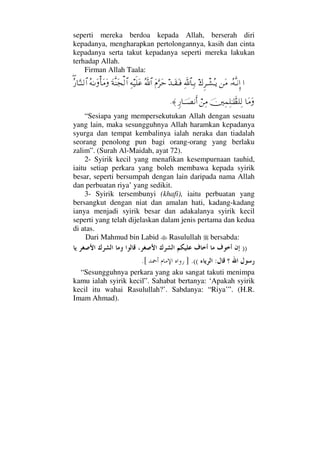 seperti mereka berdoa kepada Allah, berserah diri
kepadanya, mengharapkan pertolongannya, kasih dan cinta
kepadanya serta takut kepadanya seperti mereka lakukan
terhadap Allah.
Firman Allah Taala:
…ΙΣ©ΠςΤ⇓ΜΞ…⇑Ω∨∉Ξ≤πΤ↑ΣΤÿΨϑð/≅†ΨΤŠŸΤΩ⊆ΩΤ⊇Ω⋅ΘΩ≤ΩšϑðΣ/≅…Ψ©∼ς∏Ω∅Ω◊Πς⇒Ω•√≅…Σ©ΗΤΩΚ†Ω∨Ω∃Σ⁄†ΘΩΤ⇒√≅…
†Ω∨ΩφκΨ∧Ψ∏ΗΤϑðℵ≠∏Ψ√⌠⇑Ψ∨ξ⁄†φΤΤ±⇓Κς…≈.
“Sesiapa yang mempersekutukan Allah dengan sesuatu
yang lain, maka sesungguhnya Allah haramkan kepadanya
syurga dan tempat kembalinya ialah neraka dan tiadalah
seorang penolong pun bagi orang-orang yang berlaku
zalim”. (Surah Al-Maidah, ayat 72).
2- Syirik kecil yang menafikan kesempurnaan tauhid,
iaitu setiap perkara yang boleh membawa kepada syirik
besar, seperti bersumpah dengan lain daripada nama Allah
dan perbuatan riya’ yang sedikit.
3- Syirik tersembunyi (khafi), iaitu perbuatan yang
bersangkut dengan niat dan amalan hati, kadang-kadang
ianya menjadi syirik besar dan adakalanya syirik kecil
seperti yang telah dijelaskan dalam jenis pertama dan kedua
di atas.
Dari Mahmud bin Labid Rasulullah bersabda:
))
:((.].[
“Sesungguhnya perkara yang aku sangat takuti menimpa
kamu ialah syirik kecil”. Sahabat bertanya: ‘Apakah syirik
kecil itu wahai Rasulullah?’. Sabdanya: “Riya’”. (H.R.
Imam Ahmad).
 