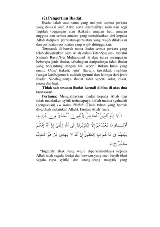 (2) Pengertian Ibadat.
Ibadat ialah satu nama yang meliputi semua perkara
yang disukai oleh Allah serta diredhaiNya iaitu dari segi
‘aqidah (pegangan atau iktikad), amalan hati, amalan
anggota dan semua amalan yang mendekatkan diri kepada
Allah daripada perbuatan-perbuatan yang wajib dilakukan
dan perbuatan-perbuatan yang wajib ditinggalkan.
Termasuk di bawah nama ibadat semua perkara yang
telah disyariatkan oleh Allah dalam kitabNya atau melalui
Sunnah RasulNya Muhammad dan ianya merupakan
beberapa jenis ibadat, sebahagian daripadanya ialah ibadat
yang bergantung dengan hati seperti Rukun Iman yang
enam, khauf (takut), raja’ (harap), tawakkal, raghbah
(sangat kasih/gemar), rahbah (gerun) dan lainnya dari jenis
ibadat. Sebahagiannya ibadat zahir seperti solat, zakat,
puasa dan haji.
Tidak sah sesuatu ibadat kecuali dibina di atas dua
landasan:
Pertama: Mengikhlaskan ibadat kepada Allah dan
tidak melakukan syirik terhadapnya, inilah makna syahadah
(pengakuan) La ilaha illallah (Tiada tuhan yang berhak
disembah melainkan Allah). Firman Allah Taala:
…‚ΩΚς…Ψ©Πς∏Ψ√Σ⇑ÿΠΨŸ√≅…〉°Ψ√†Ω√≅…φ⇔ΤÿΨϒΠς√≅…ΩΝ…ΣϒΩΠςΤŽ≅…⇔Ψ∨,−Ψ©ΤΤΨΤ⇓Σ 
ƒ∫:†φΤΤΤΤΤΤ∼Ψ√ςΚ…†Ω∨¬Σ∑ΣŸΣ‰Τ⊕ΩΤ⇓‚ΠςΜΞ…:†ΩΤ⇓ΣΤŠΘΞ≤Ω⊆Σ∼Ψ√ς√ΞΜ…ϑðΨ/≅…υϖΩ⊃√ΣƒΘΩ⇐ΜΞ…ϑðΩ/≅…Σ¬Ρ∇µµðš
ψΣ™ΩΤ⇒∼ΩΤŠℑ†Ω∨¬Σ∑Ψ©∼Ψ⊇%Ω⇐Σ⊃Ψ∏ΩµµðžΘΩ⇐ΜΞ…Ωϑð/≅…‚ΩΨŸ™ΩΤÿ⌠⇑Ω∨ΩΣ∑τ‡ΨϒΗΤΤς®
β⁄†Πς⊃Ω{(3)≈.
“Ingatlah! (hak yang wajib dipersembahkan) kepada
Allah ialah segala ibadat dan bawaan yang suci bersih (dari
segala rupa syirik) dan orang-orang musyrik yang
 
